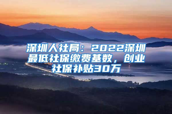 深圳人社局：2022深圳最低社保缴费基数，创业社保补贴30万