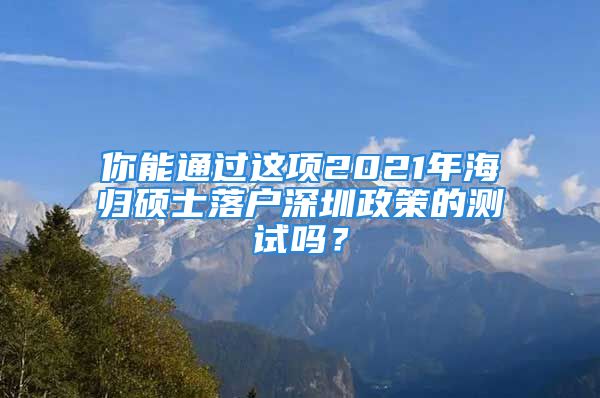 你能通过这项2021年海归硕士落户深圳政策的测试吗？