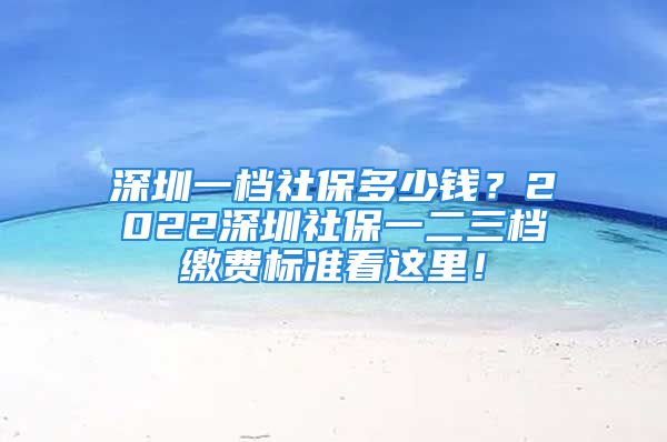 深圳一档社保多少钱？2022深圳社保一二三档缴费标准看这里！