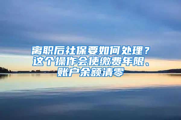 离职后社保要如何处理？这个操作会使缴费年限、账户余额清零