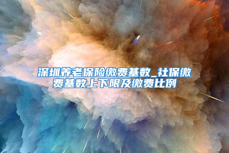 深圳养老保险缴费基数_社保缴费基数上下限及缴费比例