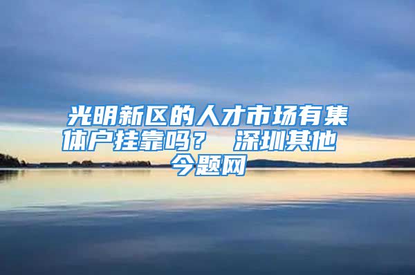 光明新区的人才市场有集体户挂靠吗？ 深圳其他 今题网