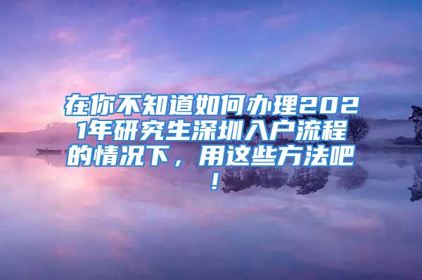 在你不知道如何办理2021年研究生深圳入户流程的情况下，用这些方法吧！