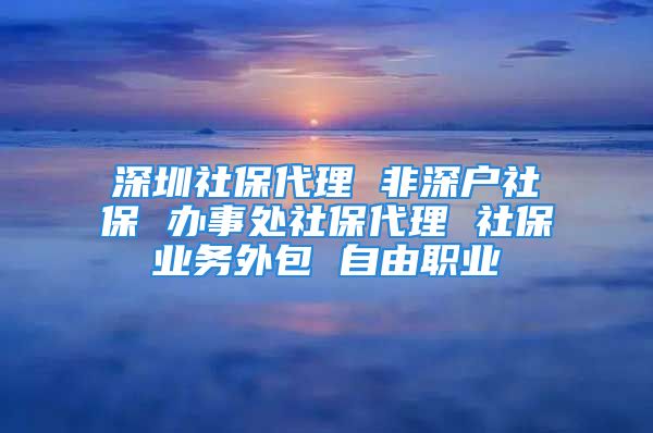 深圳社保代理 非深户社保 办事处社保代理 社保业务外包 自由职业