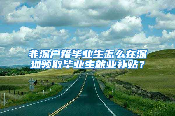 非深户籍毕业生怎么在深圳领取毕业生就业补贴？