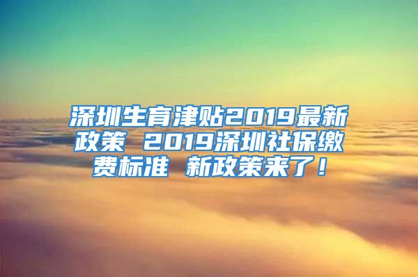 深圳生育津贴2019最新政策 2019深圳社保缴费标准 新政策来了！