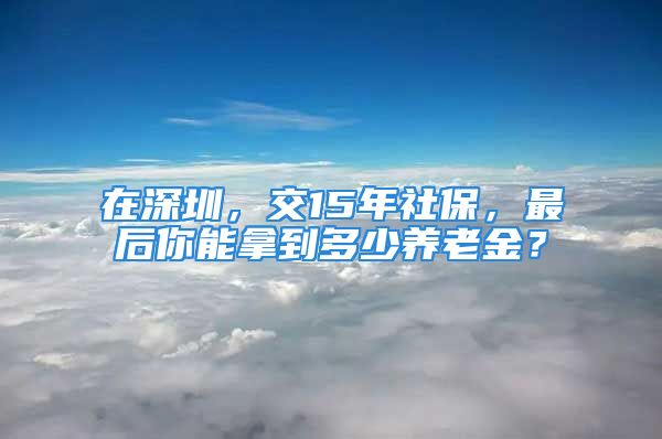 在深圳，交15年社保，最后你能拿到多少养老金？