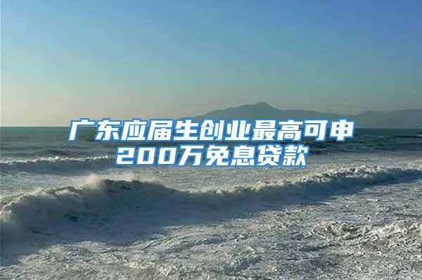 广东应届生创业最高可申200万免息贷款