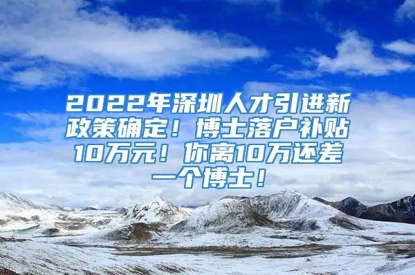 2022年深圳人才引进新政策确定！博士落户补贴10万元！你离10万还差一个博士！