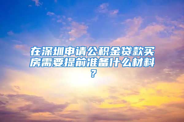 在深圳申请公积金贷款买房需要提前准备什么材料？