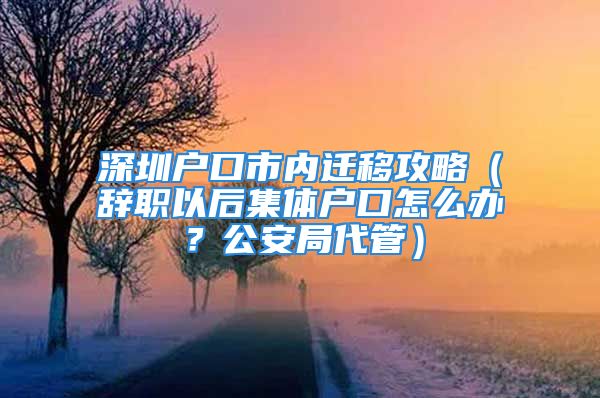 深圳户口市内迁移攻略（辞职以后集体户口怎么办？公安局代管）