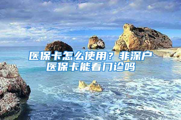 医保卡怎么使用？非深户医保卡能看门诊吗