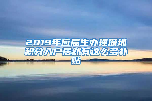 2019年应届生办理深圳积分入户居然有这么多补贴