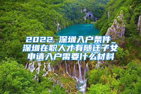 2022 深圳入户条件_深圳在职人才有随迁子女申请入户需要什么材料