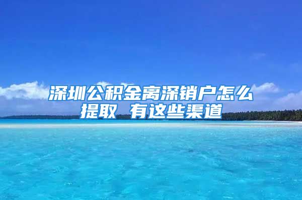 深圳公积金离深销户怎么提取 有这些渠道