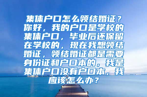 集体户口怎么领结婚证？你好，我的户口是学校的集体户口，毕业后还保留在学校的，现在我想领结婚证，领结婚证都是需要身份证和户口本的，我是集体户口没有户口本，我应该怎么办？