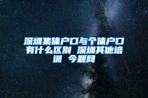 深圳集体户口与个体户口有什么区别 深圳其他培训 今题网