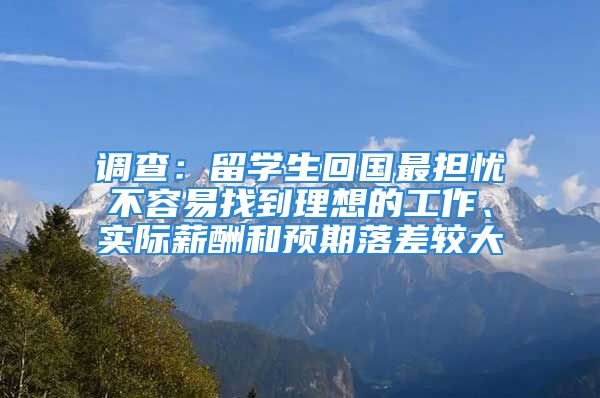 调查：留学生回国最担忧不容易找到理想的工作、实际薪酬和预期落差较大