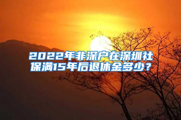 2022年非深户在深圳社保满15年后退休金多少？