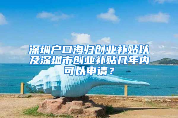 深圳户口海归创业补贴以及深圳市创业补贴几年内可以申请？