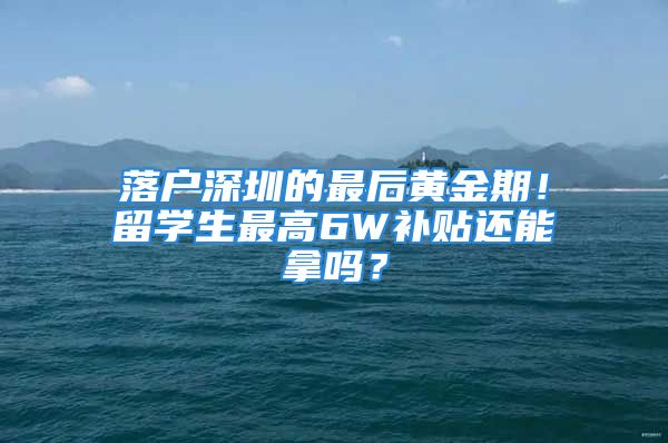 落户深圳的最后黄金期！留学生最高6W补贴还能拿吗？