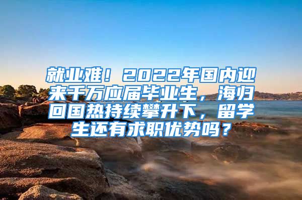 就业难！2022年国内迎来千万应届毕业生，海归回国热持续攀升下，留学生还有求职优势吗？