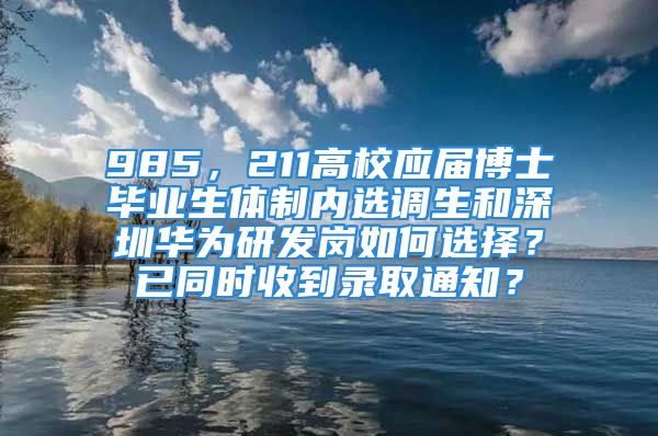 985，211高校应届博士毕业生体制内选调生和深圳华为研发岗如何选择？已同时收到录取通知？