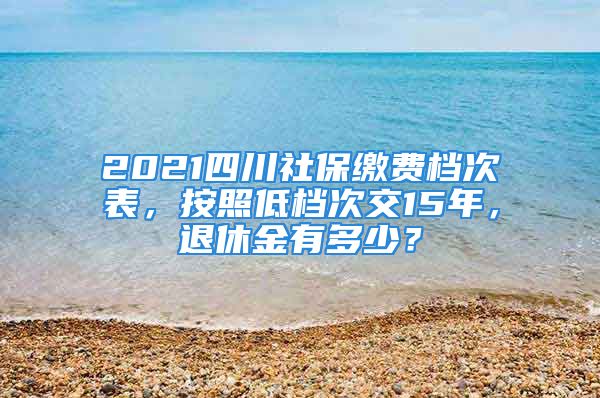 2021四川社保缴费档次表，按照低档次交15年，退休金有多少？