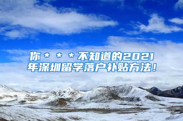 你＊＊＊不知道的2021年深圳留学落户补贴方法！