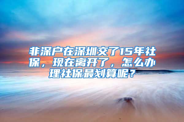 非深户在深圳交了15年社保，现在离开了，怎么办理社保最划算呢？