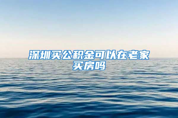 深圳买公积金可以在老家买房吗