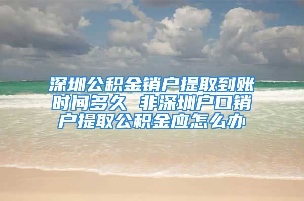 深圳公积金销户提取到账时间多久 非深圳户口销户提取公积金应怎么办