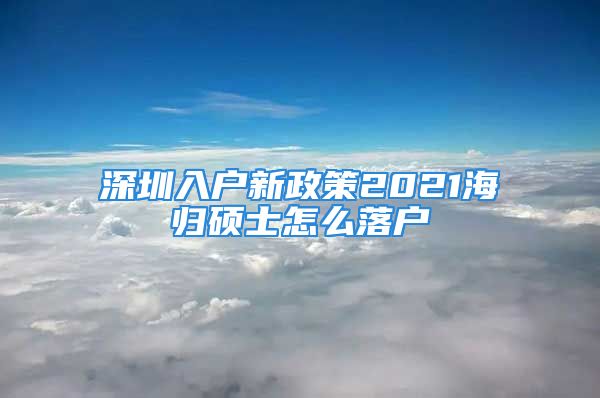 深圳入户新政策2021海归硕士怎么落户