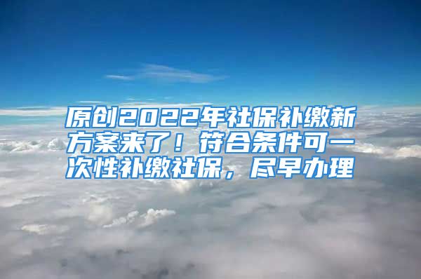 原创2022年社保补缴新方案来了！符合条件可一次性补缴社保，尽早办理