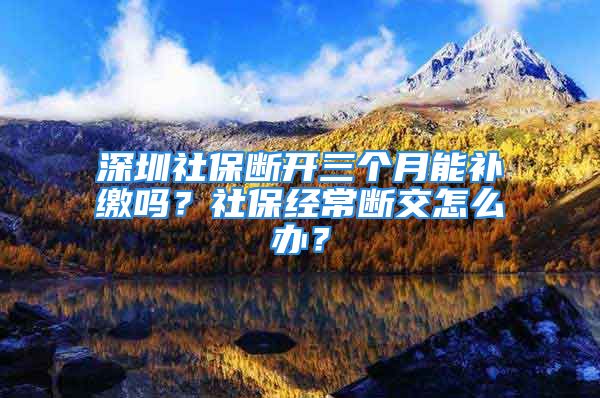 深圳社保断开三个月能补缴吗？社保经常断交怎么办？