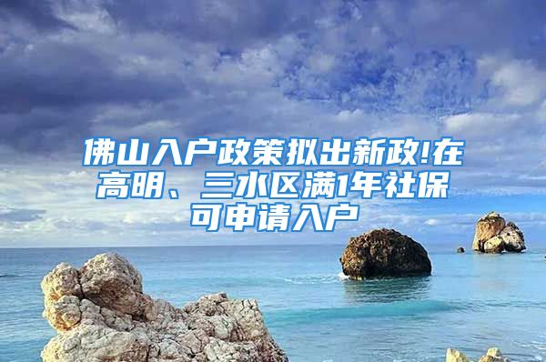 佛山入户政策拟出新政!在高明、三水区满1年社保可申请入户