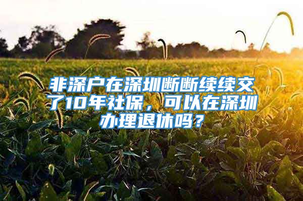 非深户在深圳断断续续交了10年社保，可以在深圳办理退休吗？