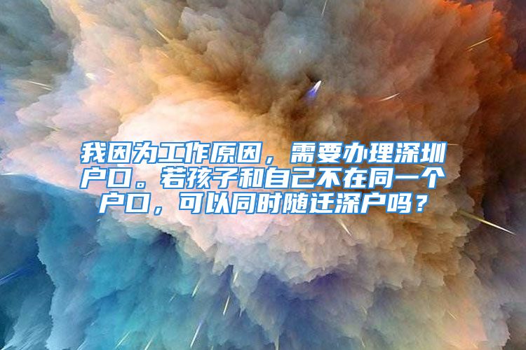 我因为工作原因，需要办理深圳户口。若孩子和自己不在同一个户口，可以同时随迁深户吗？