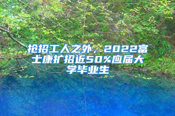 抢招工人之外，2022富士康扩招近50%应届大学毕业生