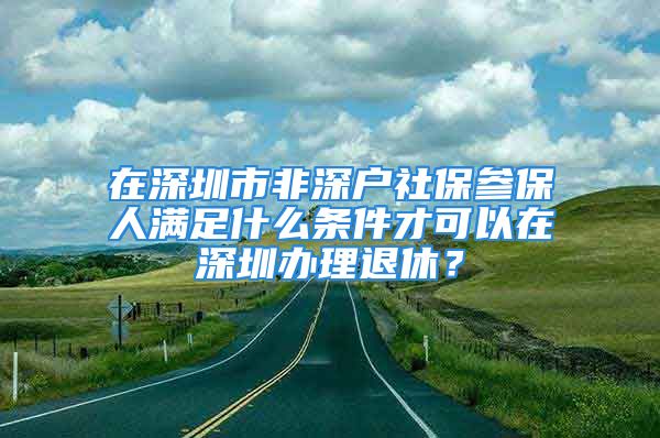 在深圳市非深户社保参保人满足什么条件才可以在深圳办理退休？