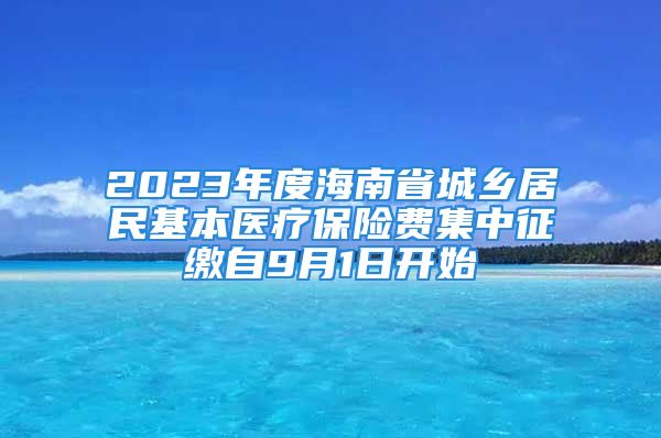 2023年度海南省城乡居民基本医疗保险费集中征缴自9月1日开始