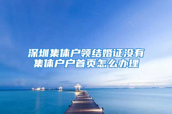 深圳集体户领结婚证没有集体户户首页怎么办理