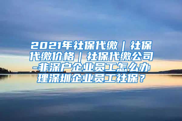 2021年社保代缴｜社保代缴价格｜社保代缴公司-非深户企业员工怎么办理深圳企业员工社保？