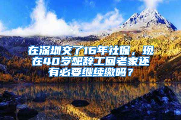 在深圳交了16年社保，现在40岁想辞工回老家还有必要继续缴吗？