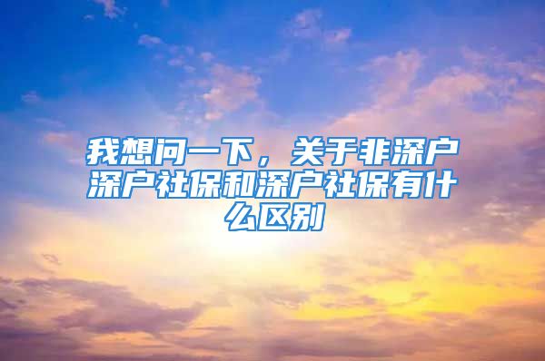 我想问一下，关于非深户深户社保和深户社保有什么区别