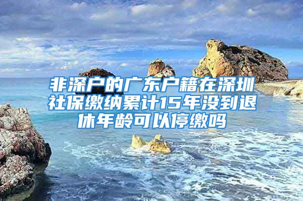 非深户的广东户籍在深圳社保缴纳累计15年没到退休年龄可以停缴吗