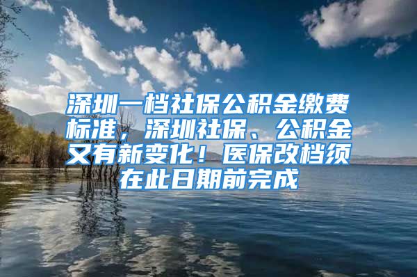 深圳一档社保公积金缴费标准，深圳社保、公积金又有新变化！医保改档须在此日期前完成