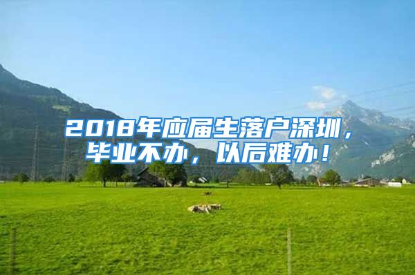 2018年应届生落户深圳，毕业不办，以后难办！