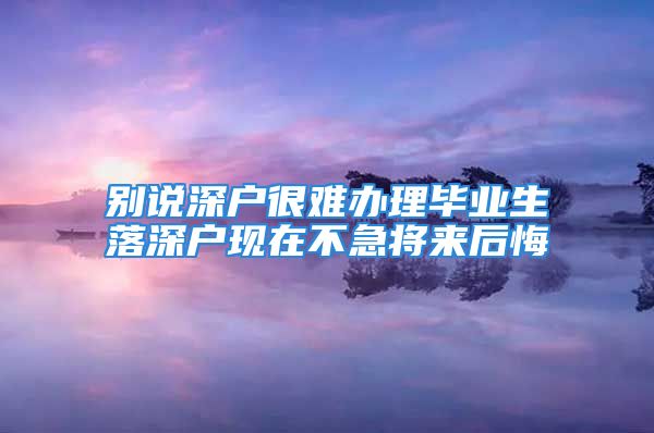 别说深户很难办理毕业生落深户现在不急将来后悔