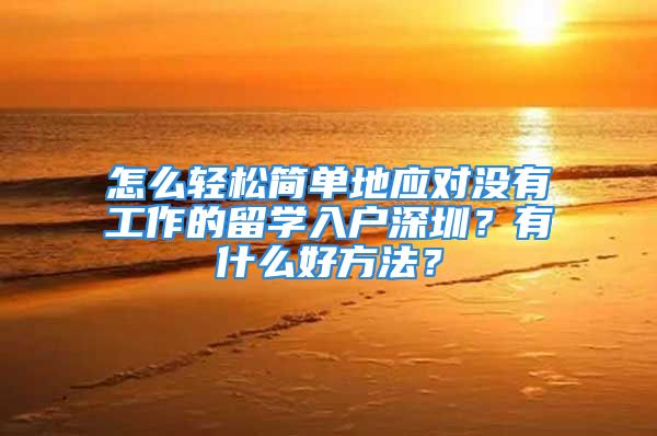 怎么轻松简单地应对没有工作的留学入户深圳？有什么好方法？